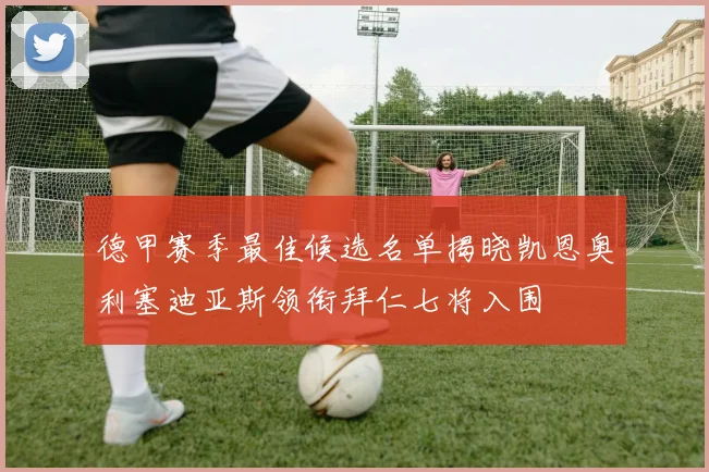 德甲赛季最佳候选名单揭晓凯恩奥利塞迪亚斯领衔拜仁七将入围